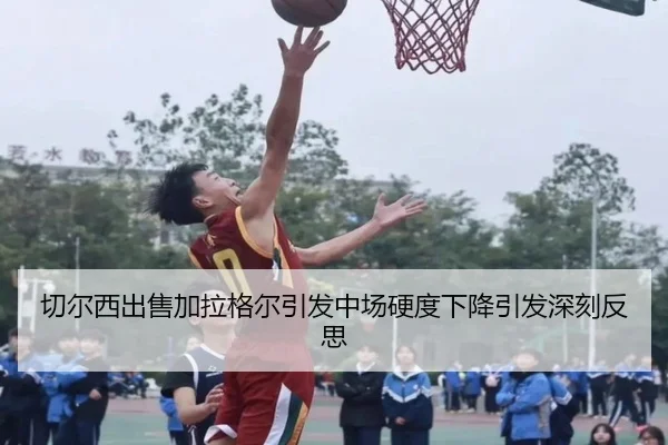 切尔西出售加拉格尔引发中场硬度下降引发深刻反思